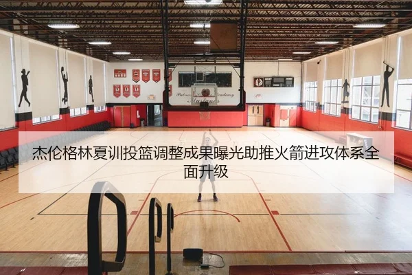 杰伦格林夏训投篮调整成果曝光助推火箭进攻体系全面升级